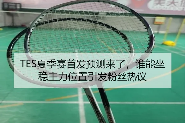 TES夏季赛首发预测来了，谁能坐稳主力位置引发粉丝热议